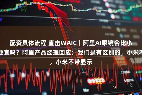 配资具体流程 直击WAIC丨阿里AI眼镜会比小米眼镜便宜吗？阿里产品经理回应：我们是有区别的，小米不带显示