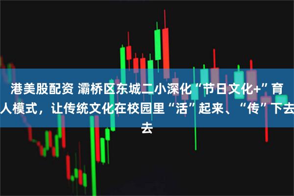 港美股配资 灞桥区东城二小深化“节日文化+”育人模式，让传统文化在校园里“活”起来、“传”下去