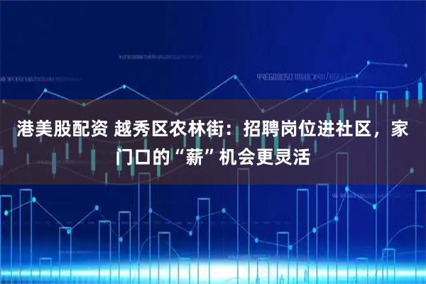 港美股配资 越秀区农林街：招聘岗位进社区，家门口的“薪”机会更灵活