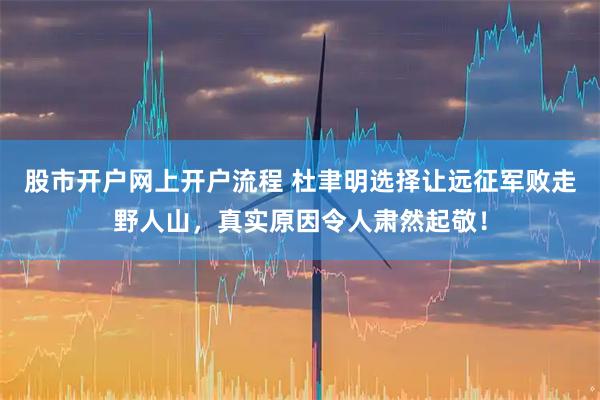 股市开户网上开户流程 杜聿明选择让远征军败走野人山，真实原因令人肃然起敬！