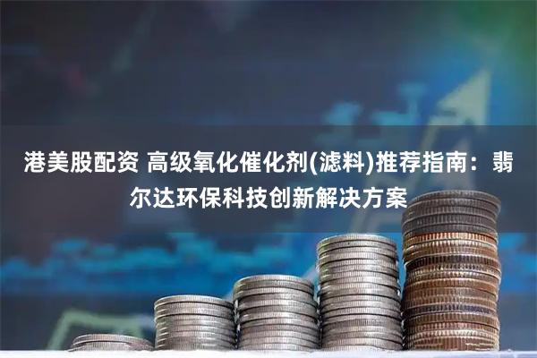 港美股配资 高级氧化催化剂(滤料)推荐指南：翡尔达环保科技创新解决方案