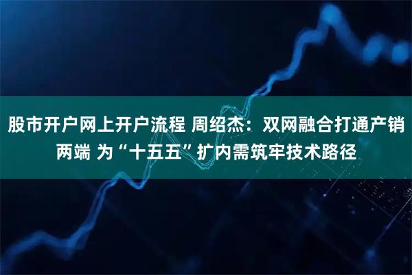 股市开户网上开户流程 周绍杰：双网融合打通产销两端 为“十五五”扩内需筑牢技术路径