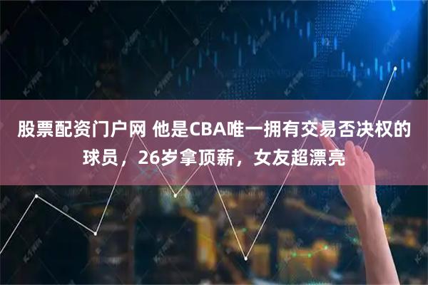 股票配资门户网 他是CBA唯一拥有交易否决权的球员，26岁拿顶薪，女友超漂亮