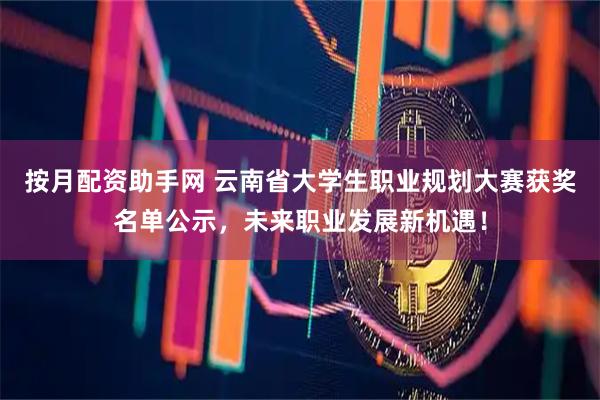 按月配资助手网 云南省大学生职业规划大赛获奖名单公示，未来职业发展新机遇！