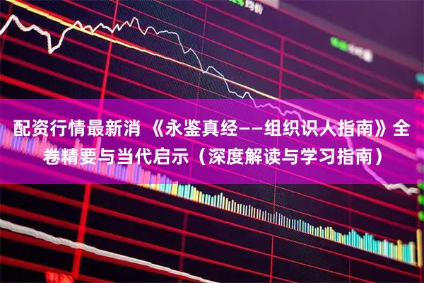 配资行情最新消 《永鉴真经——组织识人指南》全卷精要与当代启示（深度解读与学习指南）
