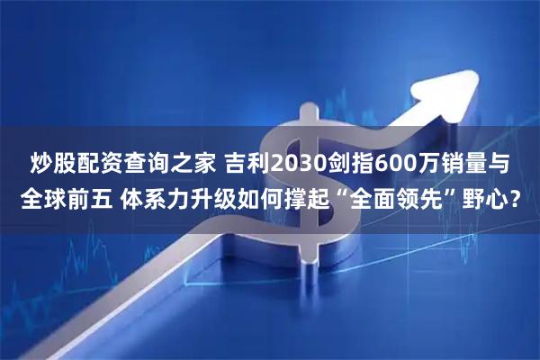 炒股配资查询之家 吉利2030剑指600万销量与全球前五 体系力升级如何撑起“全面领先”野心？