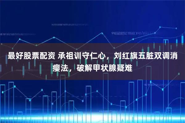 最好股票配资 承祖训守仁心，刘红旗五脏双调消瘿法，破解甲状腺疑难
