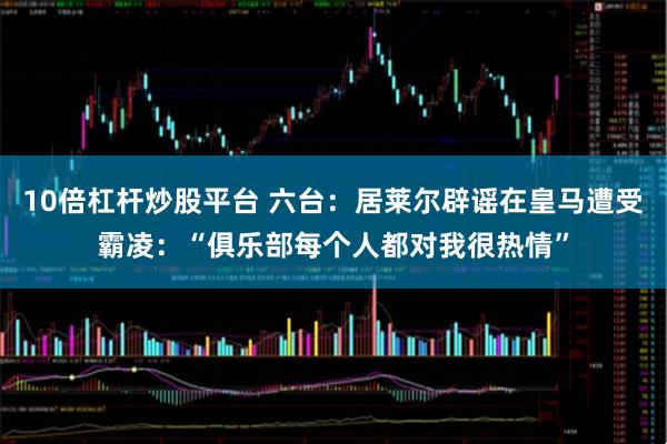 10倍杠杆炒股平台 六台：居莱尔辟谣在皇马遭受霸凌：“俱乐部每个人都对我很热情”