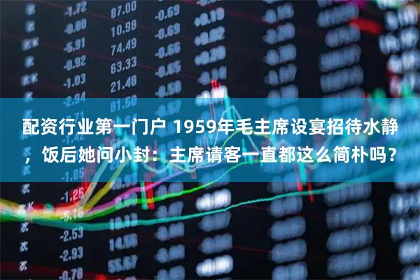 配资行业第一门户 1959年毛主席设宴招待水静，饭后她问小封：主席请客一直都这么简朴吗？