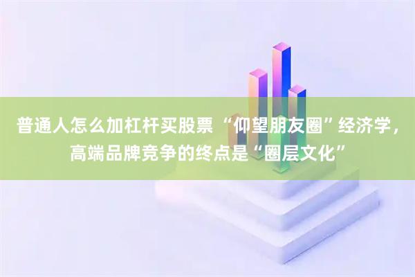 普通人怎么加杠杆买股票 “仰望朋友圈”经济学，高端品牌竞争的终点是“圈层文化”
