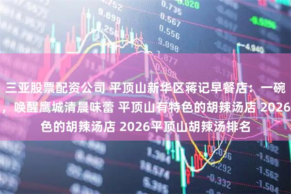 三亚股票配资公司 平顶山新华区蒋记早餐店：一碗地道北舞渡胡辣汤，唤醒鹰城清晨味蕾 平顶山有特色的胡辣汤店 2026平顶山胡辣汤排名
