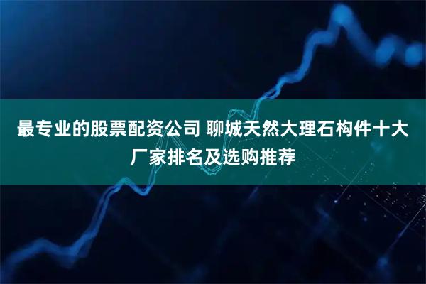 最专业的股票配资公司 聊城天然大理石构件十大厂家排名及选购推荐