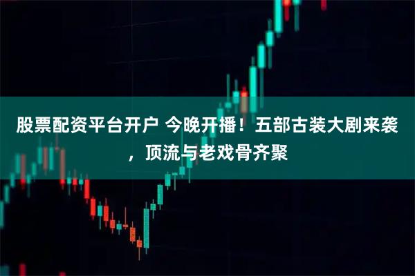 股票配资平台开户 今晚开播！五部古装大剧来袭，顶流与老戏骨齐聚