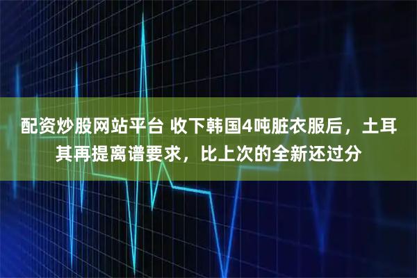 配资炒股网站平台 收下韩国4吨脏衣服后，土耳其再提离谱要求，比上次的全新还过分