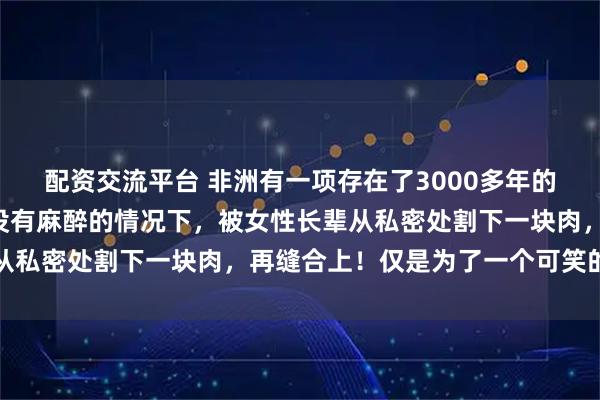 配资交流平台 非洲有一项存在了3000多年的陋习！女孩5岁时，在没有麻醉的情况下，被女性长辈从私密处割下一块肉，再缝合上！仅是为了一个可笑的理由