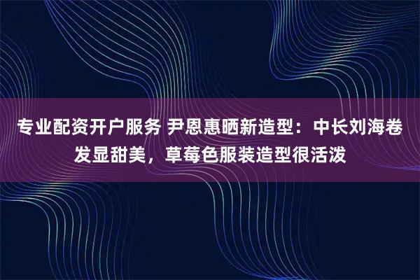 专业配资开户服务 尹恩惠晒新造型：中长刘海卷发显甜美，草莓色服装造型很活泼