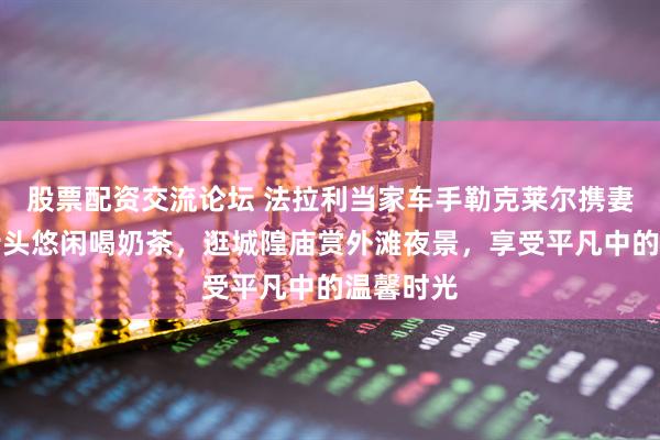 股票配资交流论坛 法拉利当家车手勒克莱尔携妻子上海街头悠闲喝奶茶，逛城隍庙赏外滩夜景，享受平凡中的温馨时光