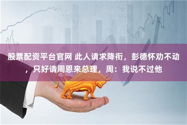 股票配资平台官网 此人请求降衔，彭德怀劝不动，只好请周恩来总理，周：我说不过他