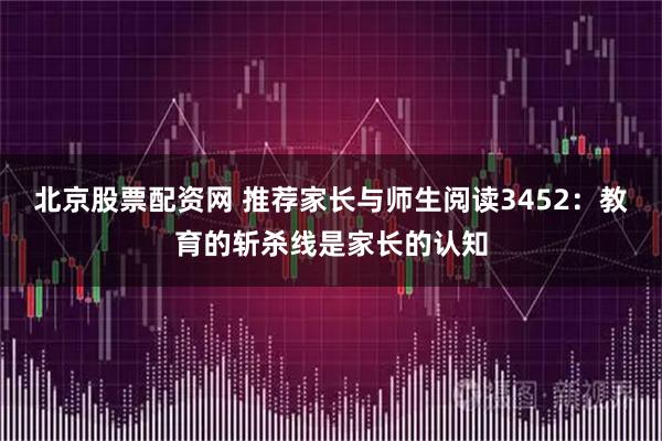 北京股票配资网 推荐家长与师生阅读3452：教育的斩杀线是家长的认知